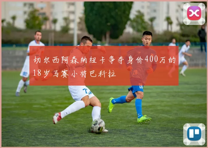 切尔西阿森纳纽卡争夺身价400万的18岁马赛小将巴科拉