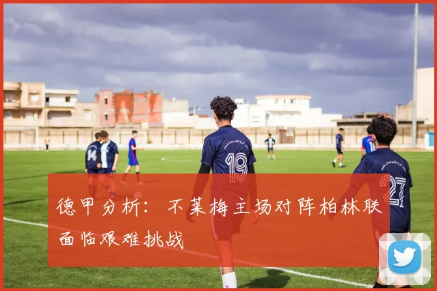德甲分析：不莱梅主场对阵柏林联面临艰难挑战