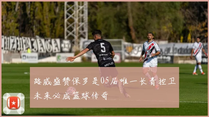 路威盛赞保罗是05届唯一长青控卫未来必成篮球传奇