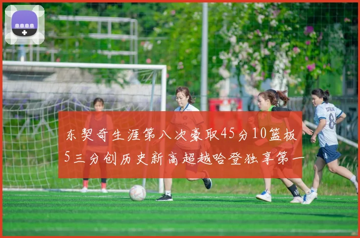 东契奇生涯第八次豪取45分10篮板5三分创历史新高超越哈登独享第一