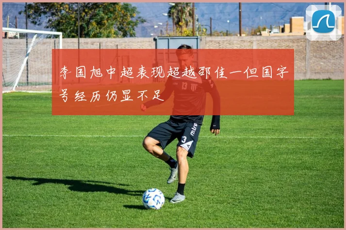李国旭中超表现超越邵佳一但国字号经历仍显不足