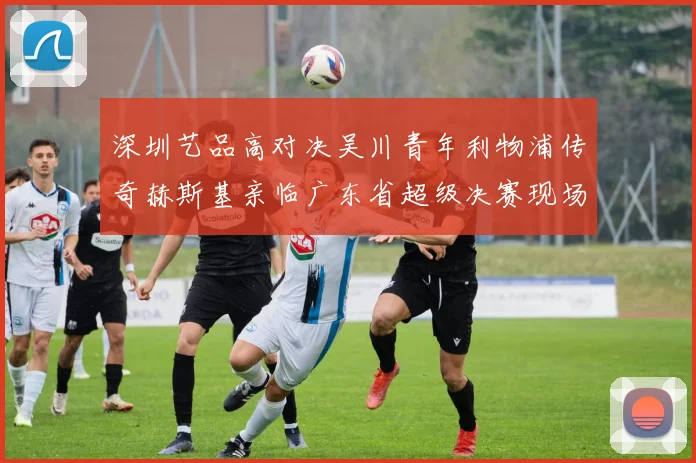 深圳艺品高对决吴川青年利物浦传奇赫斯基亲临广东省超级决赛现场