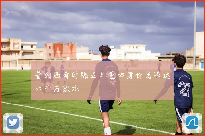 普利西奇时隔五年重回身价高峰达六千万欧元