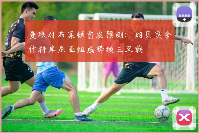 曼联对布莱顿首发预测：姆贝莫舍什科库尼亚组成锋线三叉戟