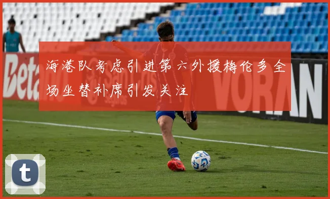 海港队考虑引进第六外援梅伦多全场坐替补席引发关注