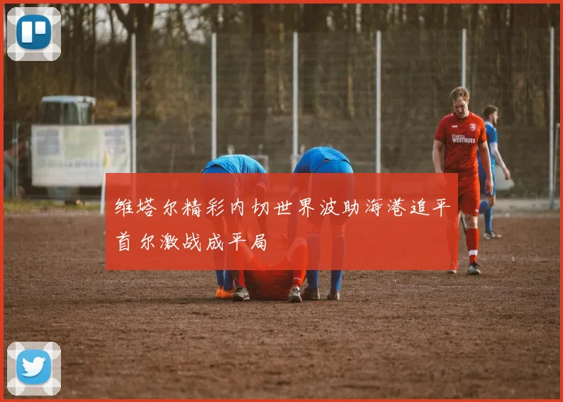 维塔尔精彩内切世界波助海港追平首尔激战成平局
