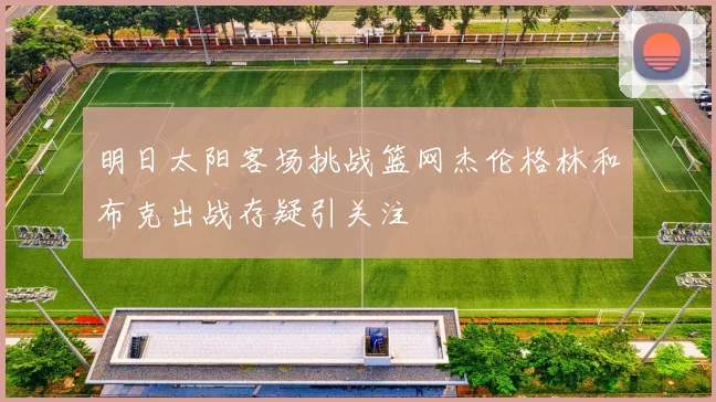 明日太阳客场挑战篮网杰伦格林和布克出战存疑引关注