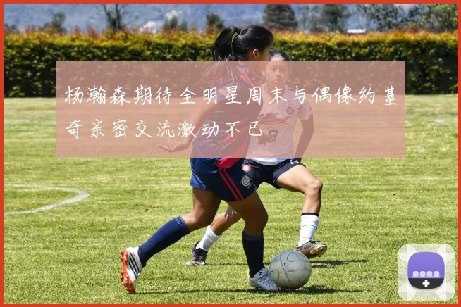 杨瀚森期待全明星周末与偶像约基奇亲密交流激动不已