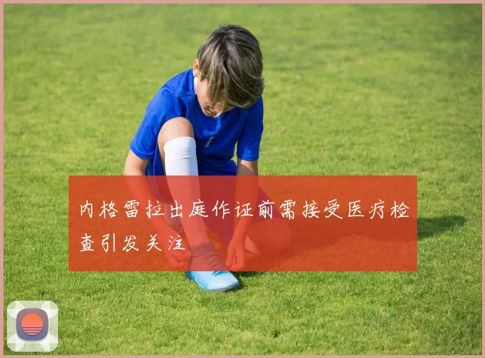 内格雷拉出庭作证前需接受医疗检查引发关注