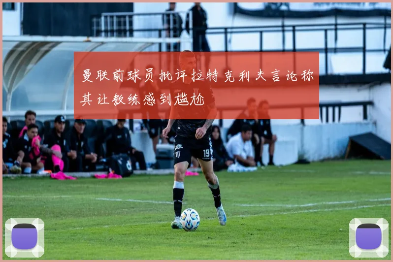 曼联前球员批评拉特克利夫言论称其让教练感到尴尬