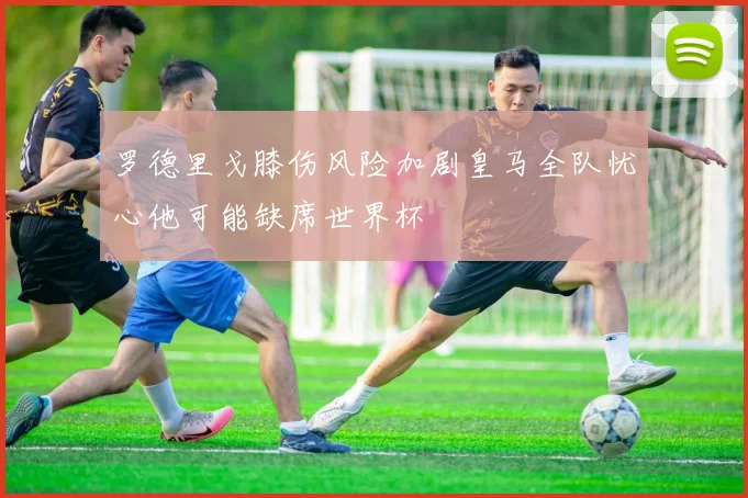 罗德里戈膝伤风险加剧皇马全队忧心他可能缺席世界杯